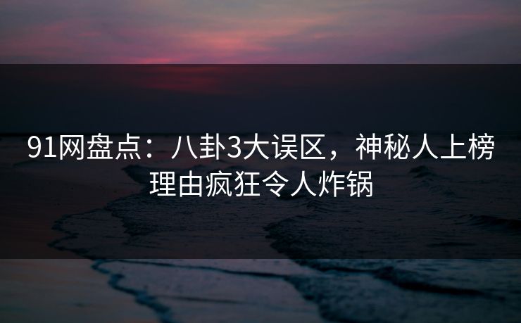 91网盘点：八卦3大误区，神秘人上榜理由疯狂令人炸锅