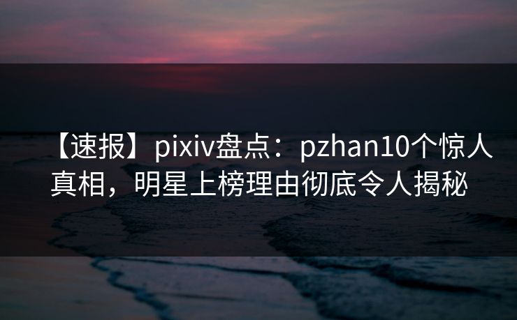 【速报】pixiv盘点：pzhan10个惊人真相，明星上榜理由彻底令人揭秘