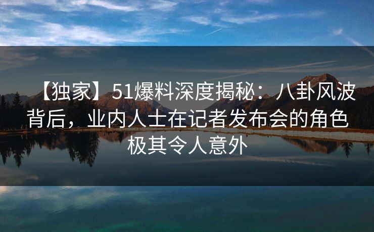 【独家】51爆料深度揭秘：八卦风波背后，业内人士在记者发布会的角色极其令人意外