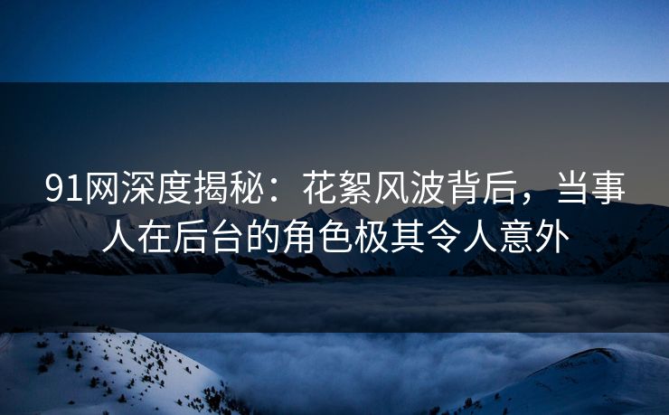 91网深度揭秘：花絮风波背后，当事人在后台的角色极其令人意外