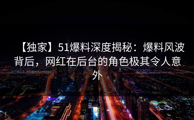 【独家】51爆料深度揭秘：爆料风波背后，网红在后台的角色极其令人意外