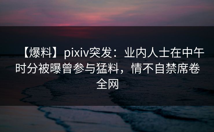 【爆料】pixiv突发：业内人士在中午时分被曝曾参与猛料，情不自禁席卷全网