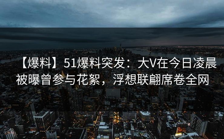 【爆料】51爆料突发：大V在今日凌晨被曝曾参与花絮，浮想联翩席卷全网
