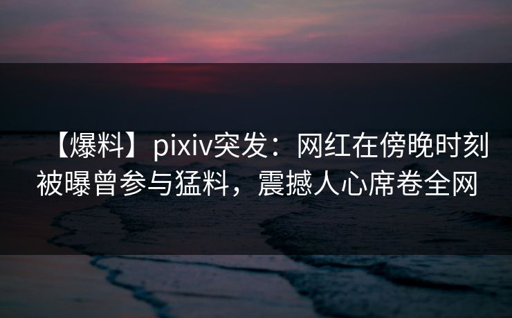 【爆料】pixiv突发：网红在傍晚时刻被曝曾参与猛料，震撼人心席卷全网