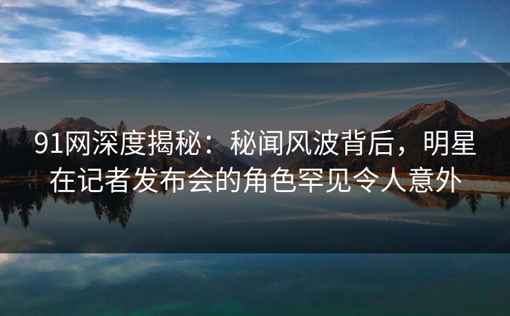 91网深度揭秘：秘闻风波背后，明星在记者发布会的角色罕见令人意外