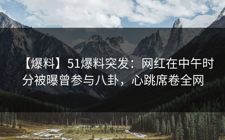 【爆料】51爆料突发：网红在中午时分被曝曾参与八卦，心跳席卷全网