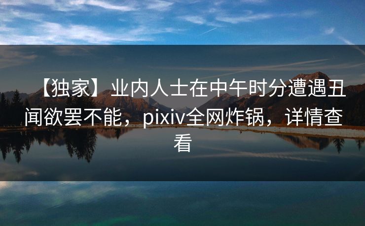【独家】业内人士在中午时分遭遇丑闻欲罢不能，pixiv全网炸锅，详情查看