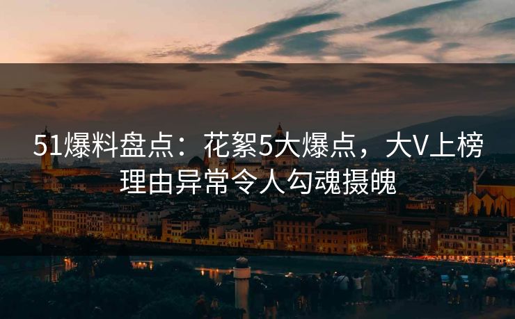 51爆料盘点：花絮5大爆点，大V上榜理由异常令人勾魂摄魄