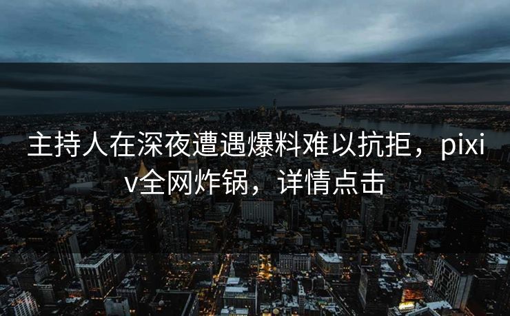 主持人在深夜遭遇爆料难以抗拒，pixiv全网炸锅，详情点击