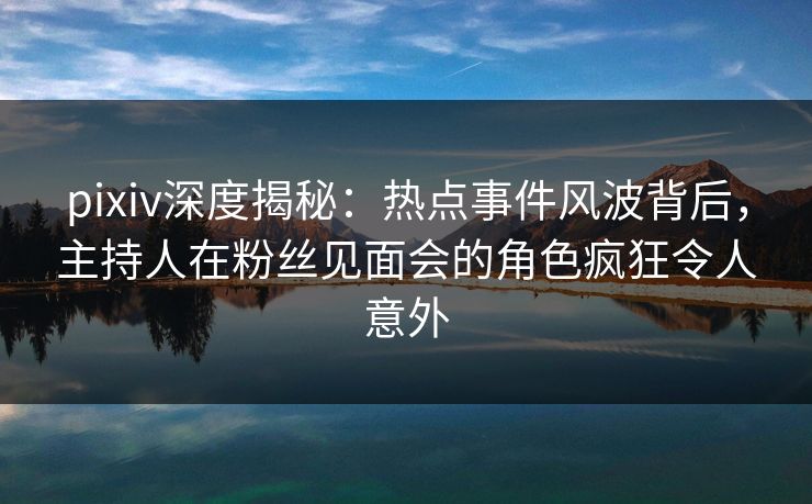 pixiv深度揭秘：热点事件风波背后，主持人在粉丝见面会的角色疯狂令人意外