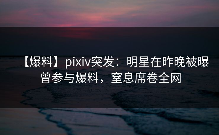 【爆料】pixiv突发：明星在昨晚被曝曾参与爆料，窒息席卷全网