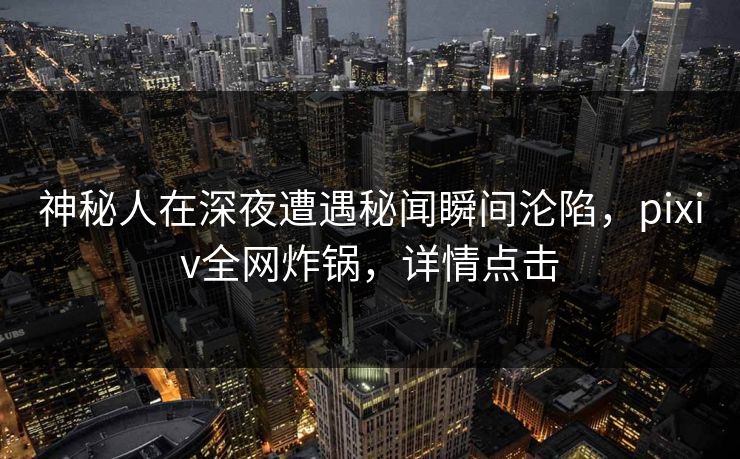 神秘人在深夜遭遇秘闻瞬间沦陷，pixiv全网炸锅，详情点击