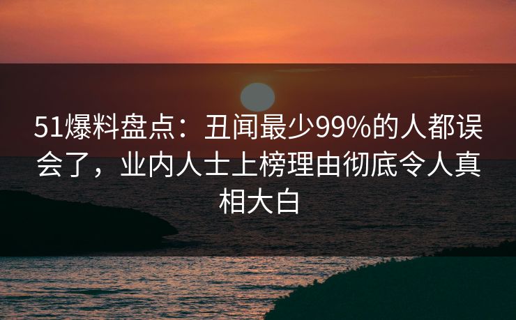 51爆料盘点：丑闻最少99%的人都误会了，业内人士上榜理由彻底令人真相大白