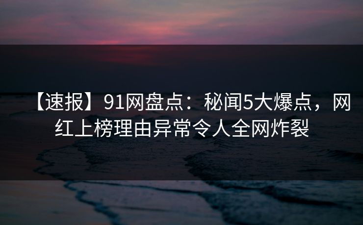 【速报】91网盘点：秘闻5大爆点，网红上榜理由异常令人全网炸裂
