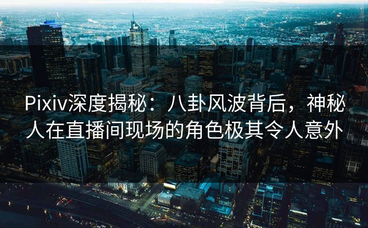 Pixiv深度揭秘：八卦风波背后，神秘人在直播间现场的角色极其令人意外