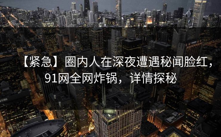 【紧急】圈内人在深夜遭遇秘闻脸红，91网全网炸锅，详情探秘