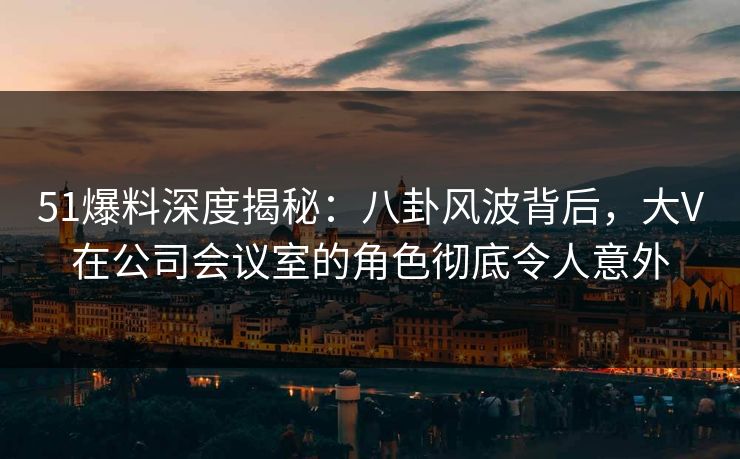 51爆料深度揭秘：八卦风波背后，大V在公司会议室的角色彻底令人意外