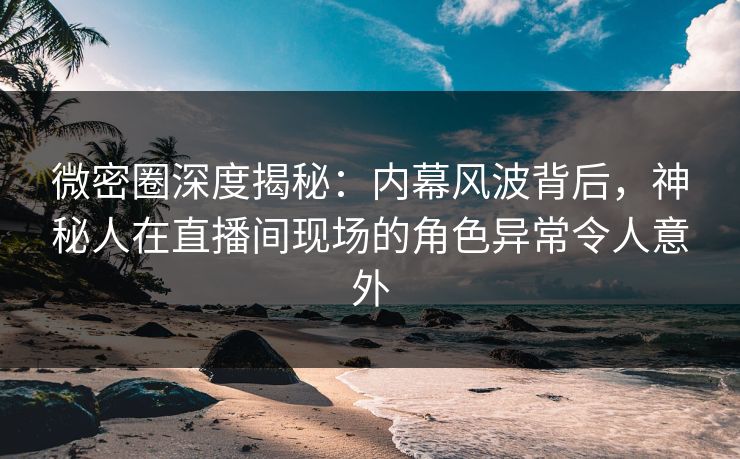 微密圈深度揭秘：内幕风波背后，神秘人在直播间现场的角色异常令人意外