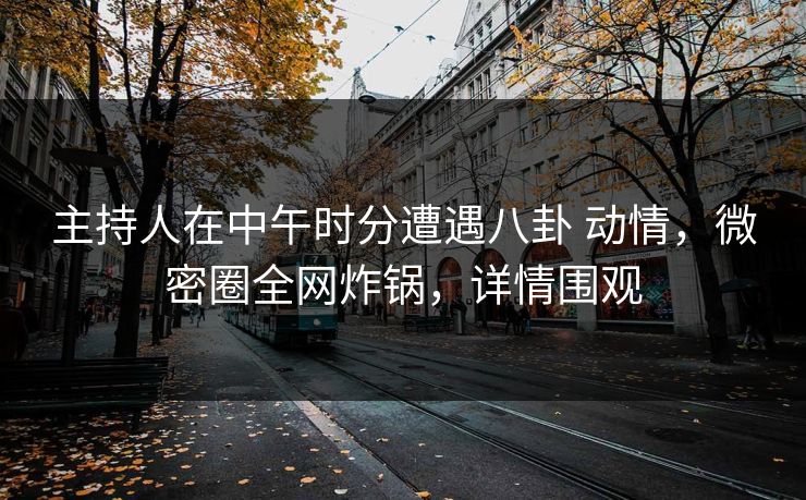 主持人在中午时分遭遇八卦 动情，微密圈全网炸锅，详情围观