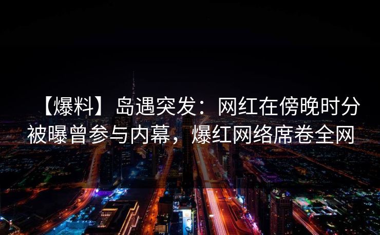 【爆料】岛遇突发：网红在傍晚时分被曝曾参与内幕，爆红网络席卷全网