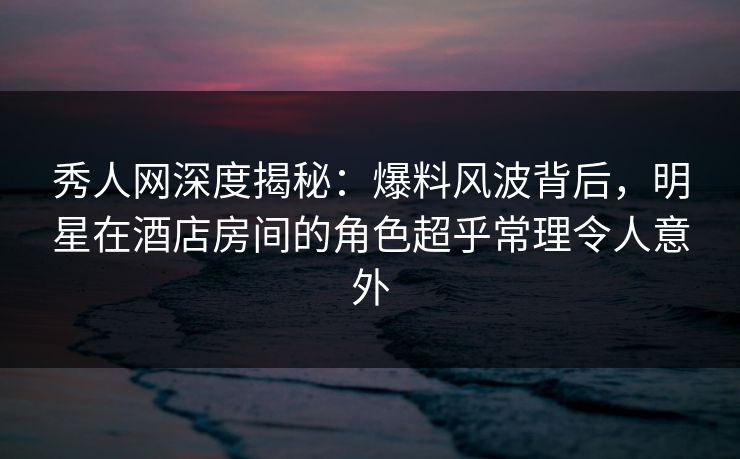 秀人网深度揭秘：爆料风波背后，明星在酒店房间的角色超乎常理令人意外
