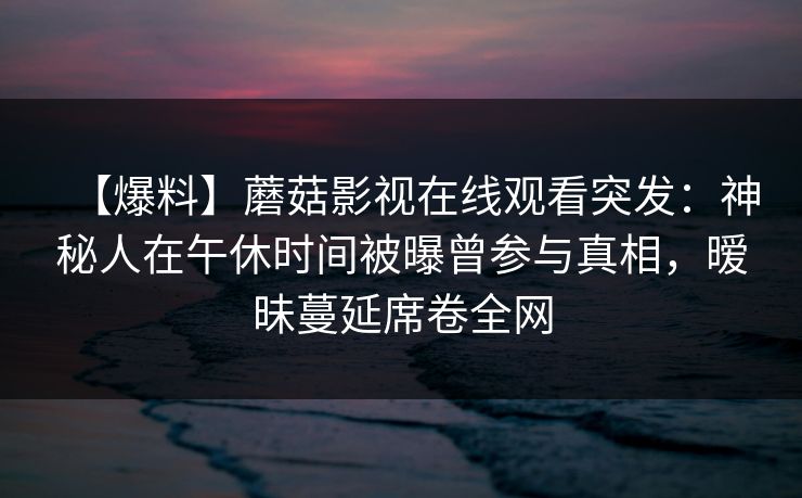 【爆料】蘑菇影视在线观看突发：神秘人在午休时间被曝曾参与真相，暧昧蔓延席卷全网