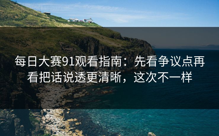 每日大赛91观看指南：先看争议点再看把话说透更清晰，这次不一样
