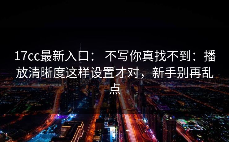 17cc最新入口： 不写你真找不到：播放清晰度这样设置才对，新手别再乱点