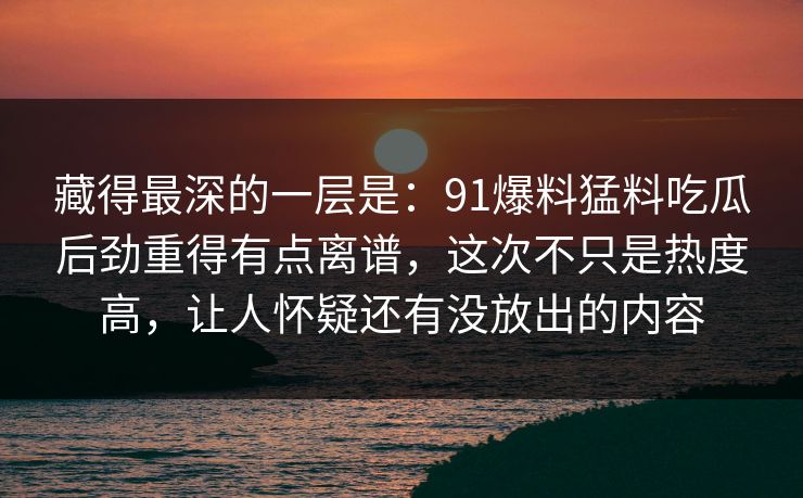藏得最深的一层是：91爆料猛料吃瓜后劲重得有点离谱，这次不只是热度高，让人怀疑还有没放出的内容