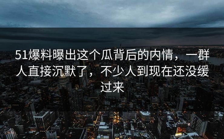 51爆料曝出这个瓜背后的内情，一群人直接沉默了，不少人到现在还没缓过来